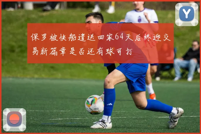 保罗被快船遣送回家64天后终迎交易新篇章是否还有球可打