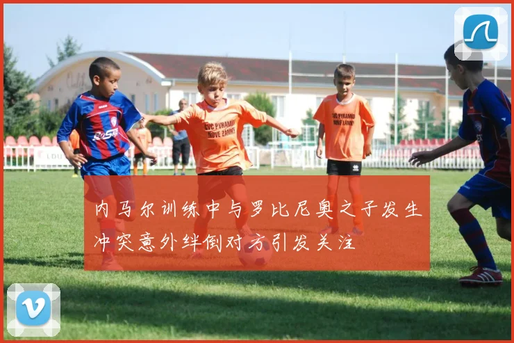内马尔训练中与罗比尼奥之子发生冲突意外绊倒对方引发关注