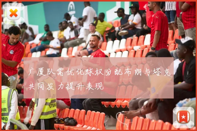 广厦队需优化球权分配布朗与塔克共同发力提升表现