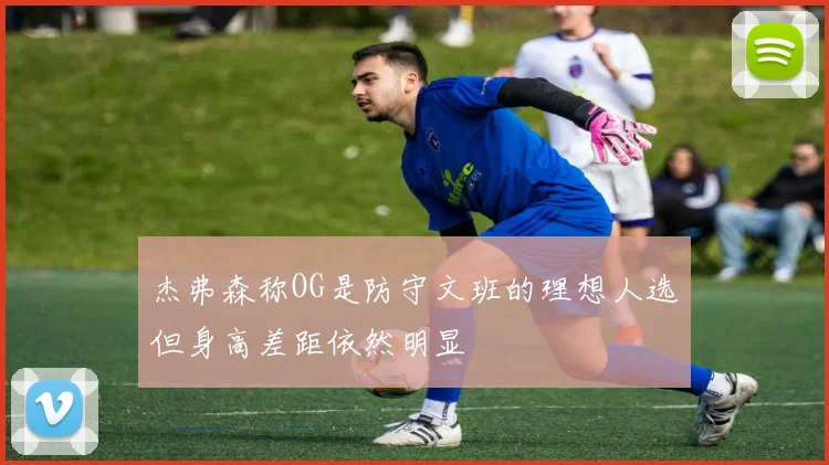 杰弗森称OG是防守文班的理想人选但身高差距依然明显