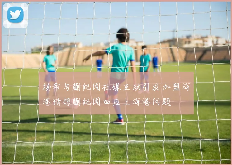 杨希与蒯纪闻社媒互动引发加盟海港猜想蒯纪闻回应上海港问题