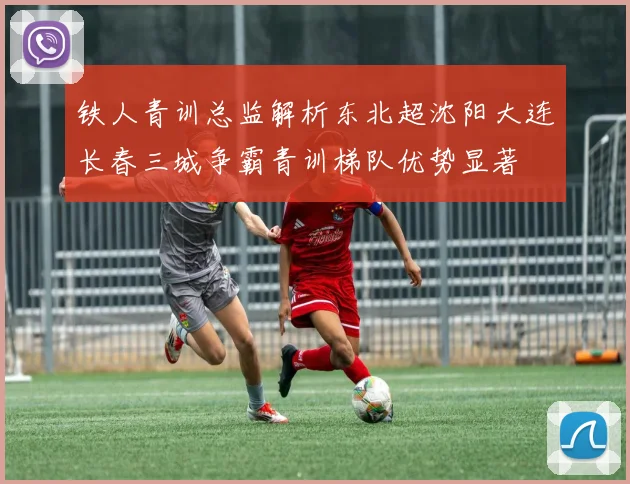 铁人青训总监解析东北超沈阳大连长春三城争霸青训梯队优势显著