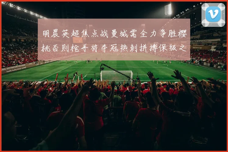 明晨英超焦点战曼城需全力争胜樱桃否则枪手将夺冠热刺拼搏保级之路