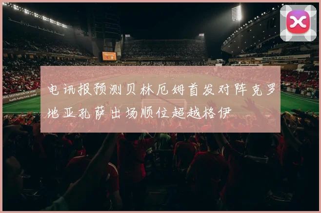 电讯报预测贝林厄姆首发对阵克罗地亚孔萨出场顺位超越格伊