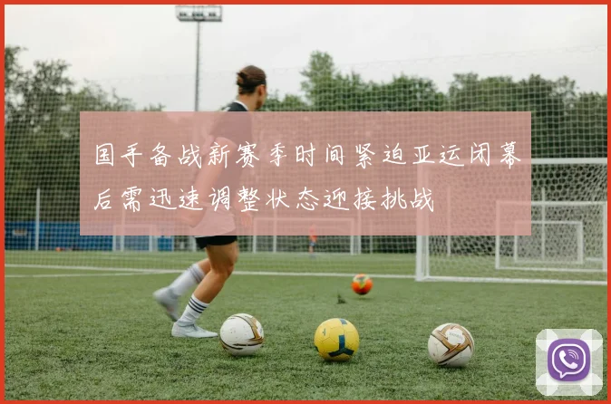 国手备战新赛季时间紧迫亚运闭幕后需迅速调整状态迎接挑战