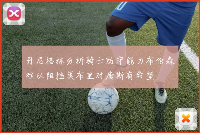 丹尼格林分析骑士防守能力布伦森难以阻挡莫布里对唐斯有希望