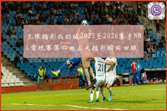 无限精彩我的城2025至2026赛季NBL常规赛第四轮五大精彩瞬间回顾