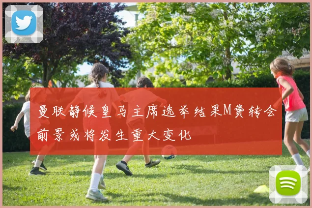 曼联静候皇马主席选举结果M费转会前景或将发生重大变化