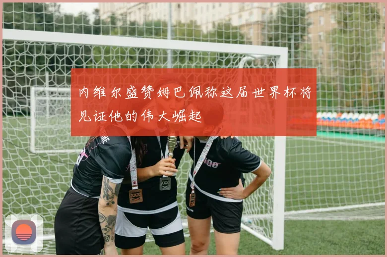 内维尔盛赞姆巴佩称这届世界杯将见证他的伟大崛起
