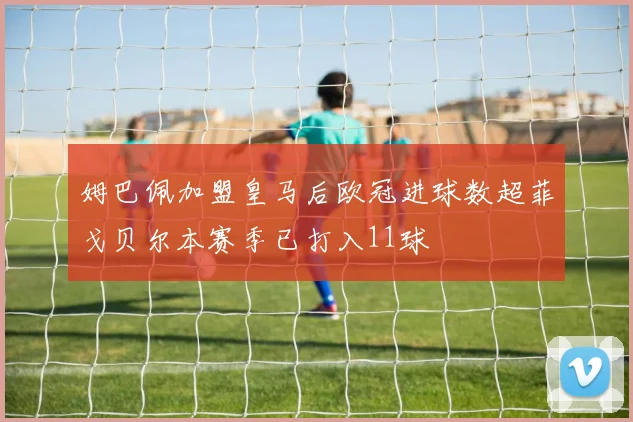 姆巴佩加盟皇马后欧冠进球数超菲戈贝尔本赛季已打入11球