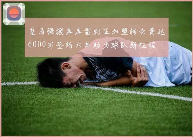 皇马强援库库雷利亚加盟转会费达6000万签约六年助力球队新征程