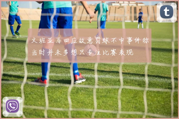 文班亚马回应故意罚球不中事件称当时并未多想只专注比赛表现