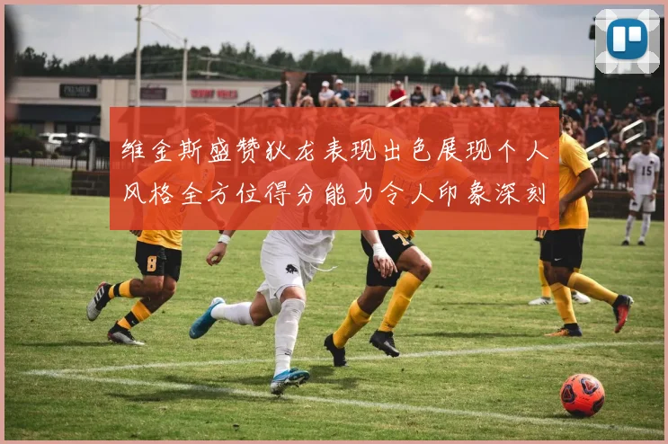 维金斯盛赞狄龙表现出色展现个人风格全方位得分能力令人印象深刻
