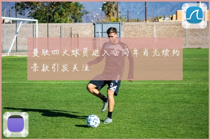 曼联四大球员进入合同年肖无续约条款引发关注